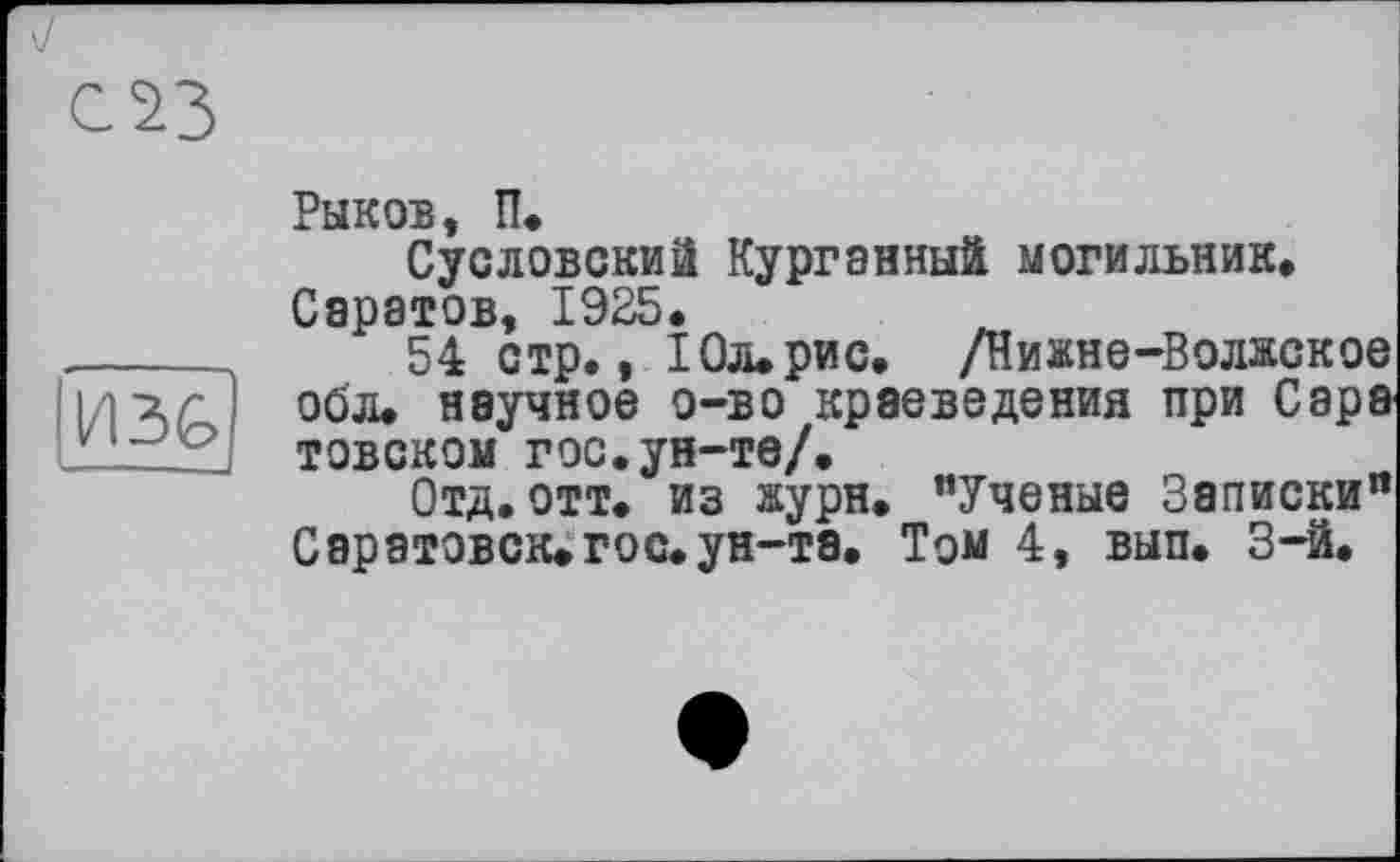 ﻿Рыков, П.
Сусловский Курганный могильник» Саратов, 1925.
______	54 стр., 10л.рис. /Нижне-Волжское ідгг] обл. научное о-во краеведения при Сара ' Lz ' товском гос.ун-те/.
Отд.отт. из журн. "Ученые Записки" Саратовск. гос. ун-та. Том 4, вып. 3-й.